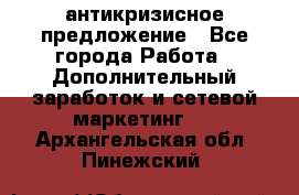 антикризисное предложение - Все города Работа » Дополнительный заработок и сетевой маркетинг   . Архангельская обл.,Пинежский 